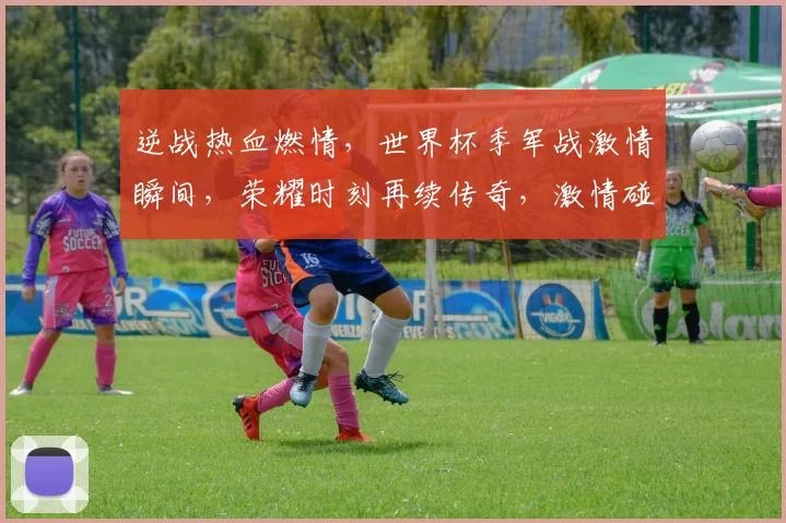 逆战热血燃情，世界杯季军战激情瞬间，荣耀时刻再续传奇，激情碰撞