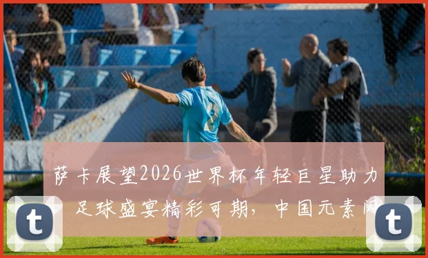 萨卡展望2026世界杯年轻巨星助力，足球盛宴精彩可期，中国元素闪耀登场
