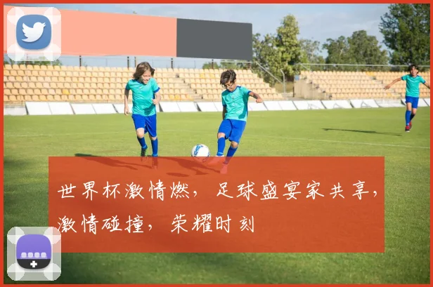 世界杯激情燃，足球盛宴家共享，激情碰撞，荣耀时刻