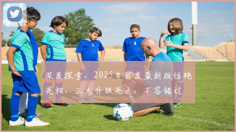 深度探索，2025年百度最新版惊艳亮相，三大升级亮点，不容错过