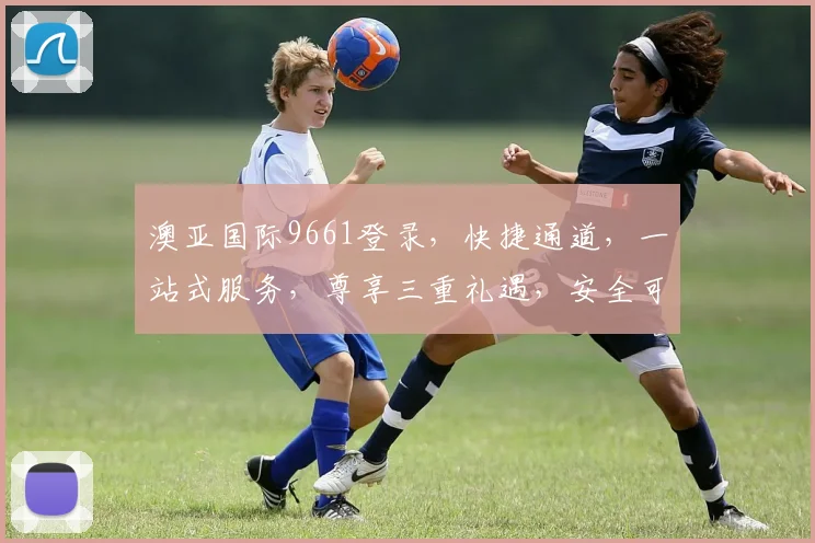 澳亚国际9661登录，快捷通道，一站式服务，尊享三重礼遇，安全可靠