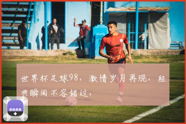 世界杯足球98，激情岁月再现，经典瞬间不容错过，