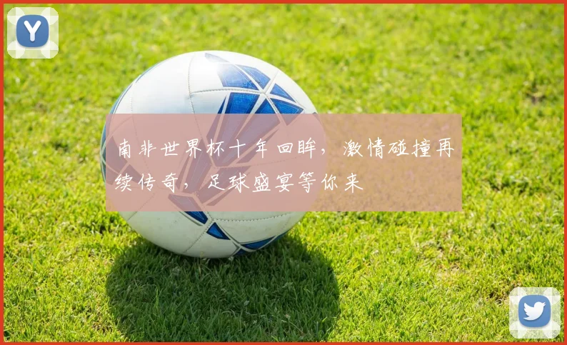 南非世界杯十年回眸，激情碰撞再续传奇，足球盛宴等你来