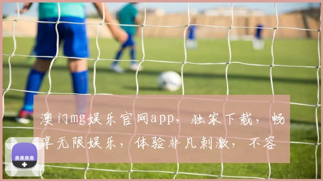 澳门mg娱乐官网app，独家下载，畅享无限娱乐，体验非凡刺激，不容错过