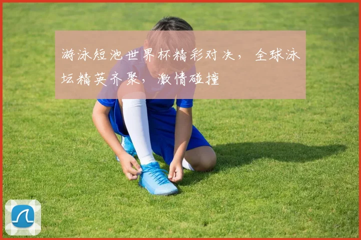 游泳短池世界杯精彩对决，全球泳坛精英齐聚，激情碰撞