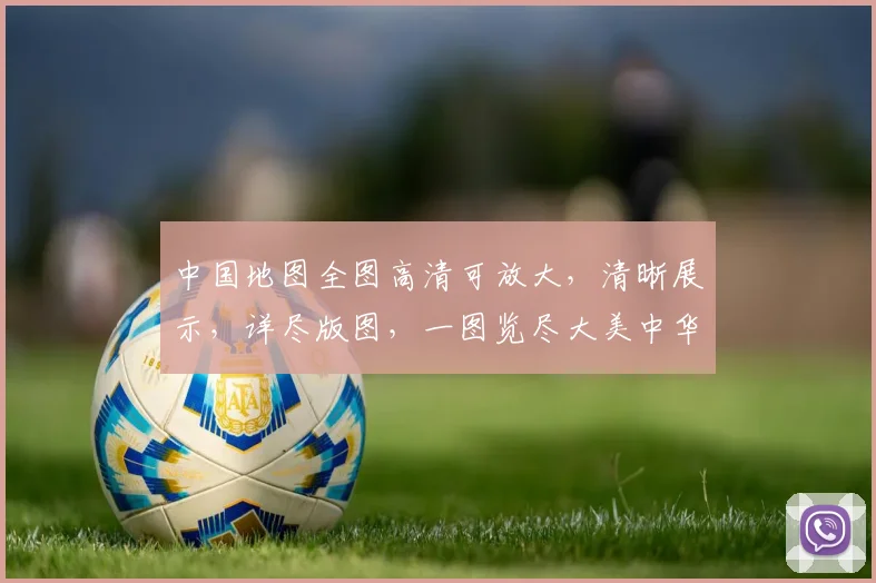 中国地图全图高清可放大，清晰展示，详尽版图，一图览尽大美中华，必看