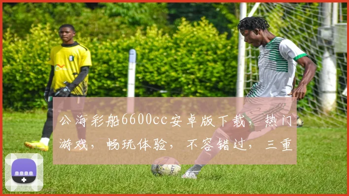 公海彩船6600cc安卓版下载，热门游戏，畅玩体验，不容错过，三重福利等你来拿