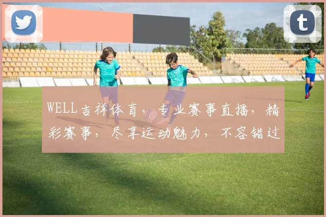 WELL吉祥体育，专业赛事直播，精彩赛事，尽享运动魅力，不容错过，精彩纷呈