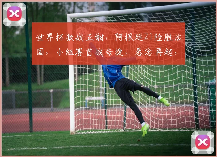 世界杯激战正酣，阿根廷21险胜法国，小组赛首战告捷，悬念再起，精彩继续